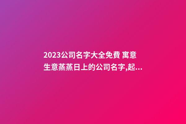 2023公司名字大全免費 寓意生意蒸蒸日上的公司名字,起名之家-第1張-公司起名-玄機派